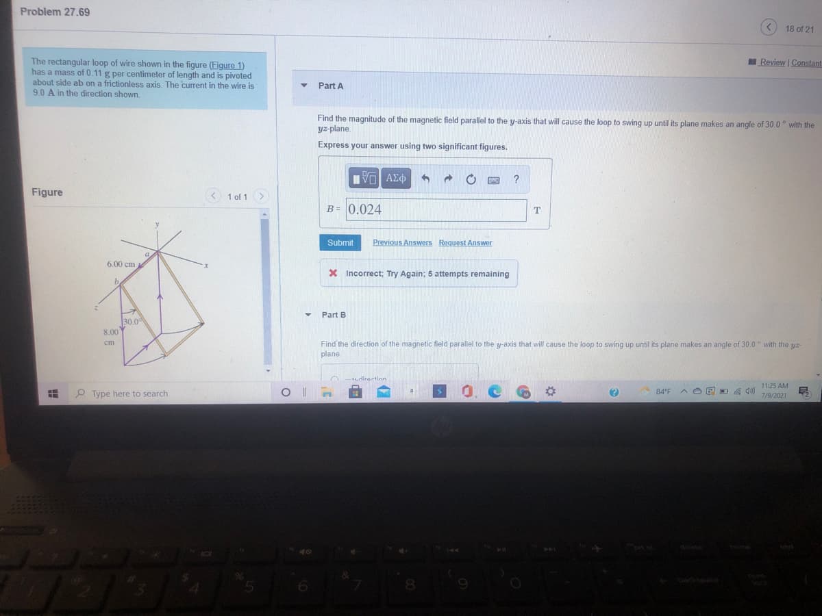 Problem 27.69
<) 18 of 21
The rectangular loop of wire shown in the figure (Figure 1)
has a mass of 0.11 g per centimeter of length and is pivoted
about side ab on a frictionless axis. The current in the wire is
9.0 A in the direction shown.
Review | Constant
Part A
Find the magnitude of the magnetic field parallel to the y-axis that will cause the loop to swing up until its plane makes an angle of 30.0° with the
yz-plane.
Express your answer using two significant figures.
Figure
1 of 1>
B= 0.024
Submit
Previous Answers Request Answer
6.00 cm
X Incorrect; Try Again; 5 attempts remaining
Part B
30.0
8.00 Y
Find the direction of the magnetic field parallel to the y-axis that will cause the loop to swing up until its plane makes an angle of 30.0 ° with the yz-
cm
plane
11:25 AM
O Type here to search
OE D . 40)
84'F
7/9/2021
