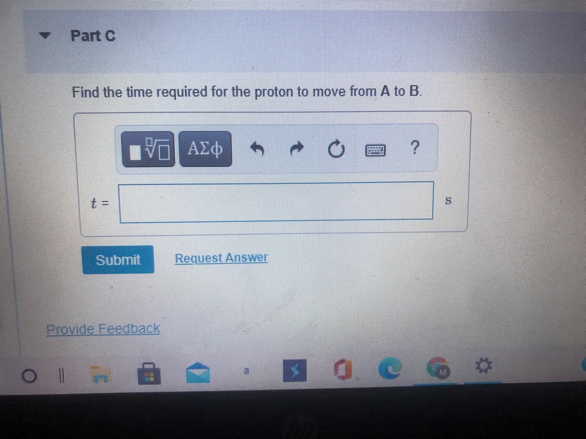 Part C
Find the time required for the proton to move from A to B.
ν ΑΣφ
t =
Submit
Request Answer
Provide Feedback
