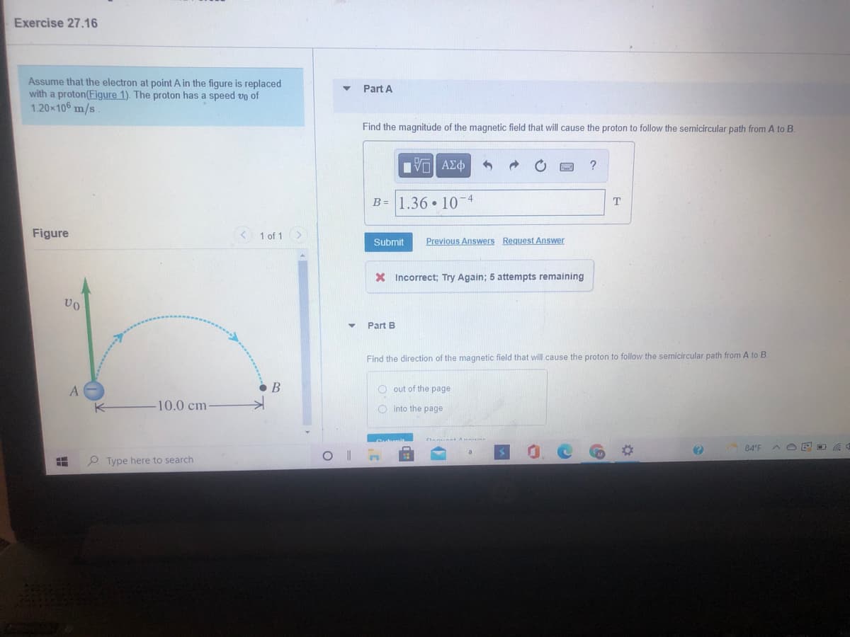 Exercise 27.16
Assume that the electron at point A in the figure is replaced
with a proton(Figure 1). The proton has a speed vo of
1.20x106 m/s
Part A
Find the magnitude of the magnetic field that will cause the proton to follow the semicircular path from A to B.
Hνα ΑΣφ
B = 1.36 • 10-4
T
Figure
< 1 of 1
Submit
Previous Answers Request Answer
X Incorrect; Try Again; 5 attempts remaining
Part B
Find the direction of the magnetic field that will cause the proton to follow the semicircular path from A to B
• B
O out of the page
10.0 cm
O into the page
84'F
A O E a
O Type here to search
