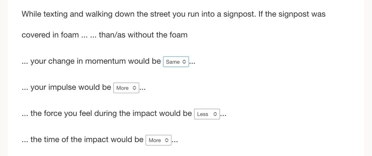 While texting and walking down the street you run into a signpost. If the signpost was
covered in foam
…..
than/as without the foam
your change in momentum would be Same>
your impulse would be more...
the force you feel during the impact would be Less
the time of the impact would be more