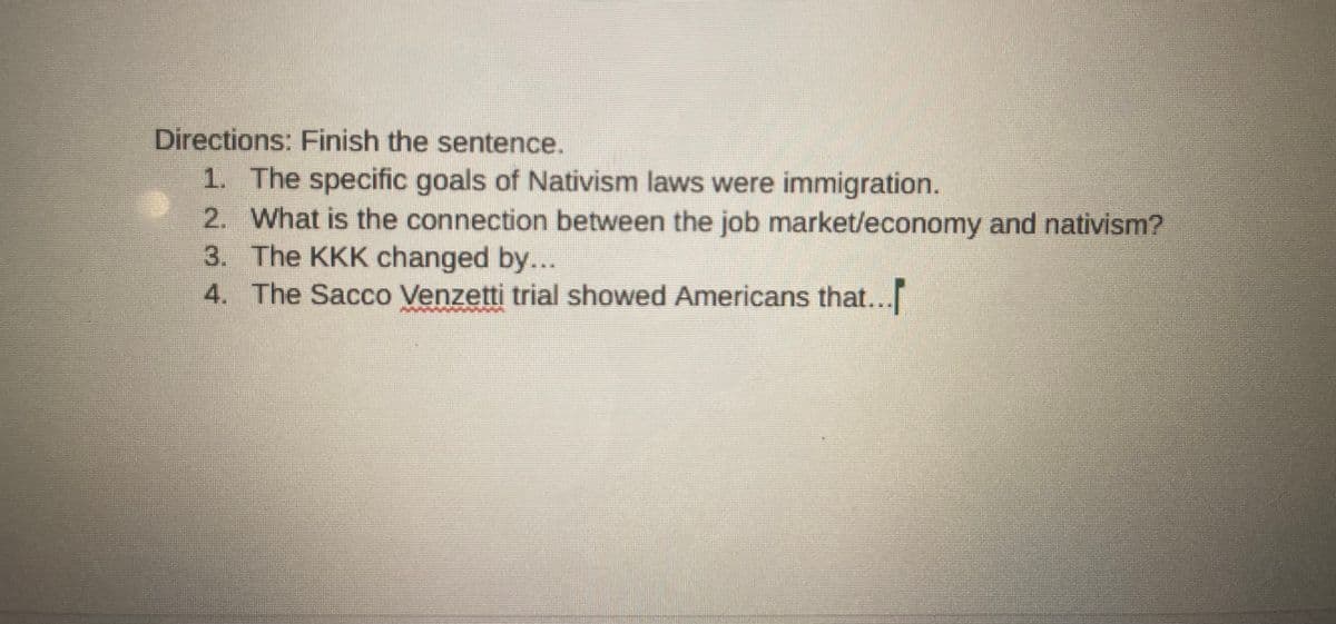 Directions: Finish the sentence.
1. The specific goals of Nativism laws were immigration.
2. What is the connection between the job market/economy and nativism?
3. The KKK changed by...
4. The Sacco Venzetti trial showed Americans that...