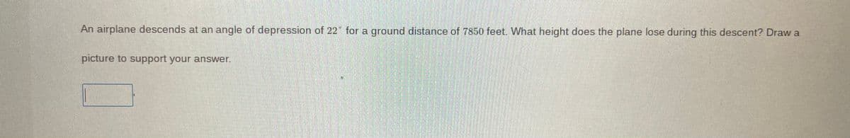 An airplane descends at an angle of depression of 22 for a ground distance of 7850 feet. What height does the plane lose during this descent? Draw a
picture to support your answer.