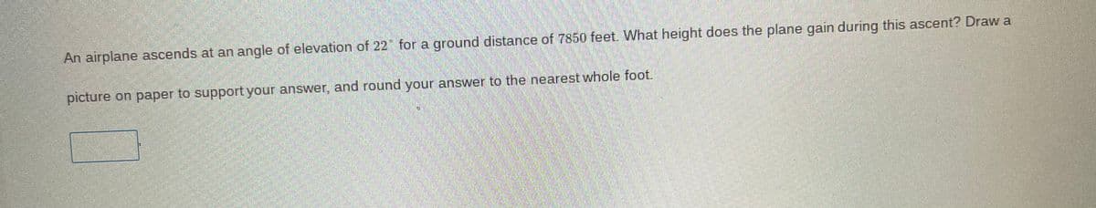 An airplane ascends at an angle of elevation of 22" for a ground distance of 7850 feet. What height does the plane gain during this ascent? Draw a
picture on paper to support your answer, and round your answer to the nearest whole foot.