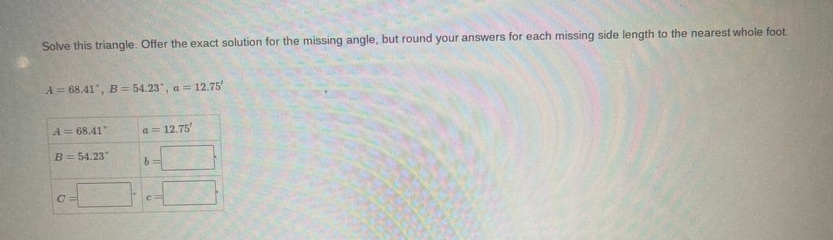 Solve this triangle. Offer the exact solution for the missing angle, but round your answers for each missing side length to the nearest whole foot.
A = 68.41, B = 54.23°, a = 12.75'
A = 68.41
B = 54.23*
a = 12.75
b