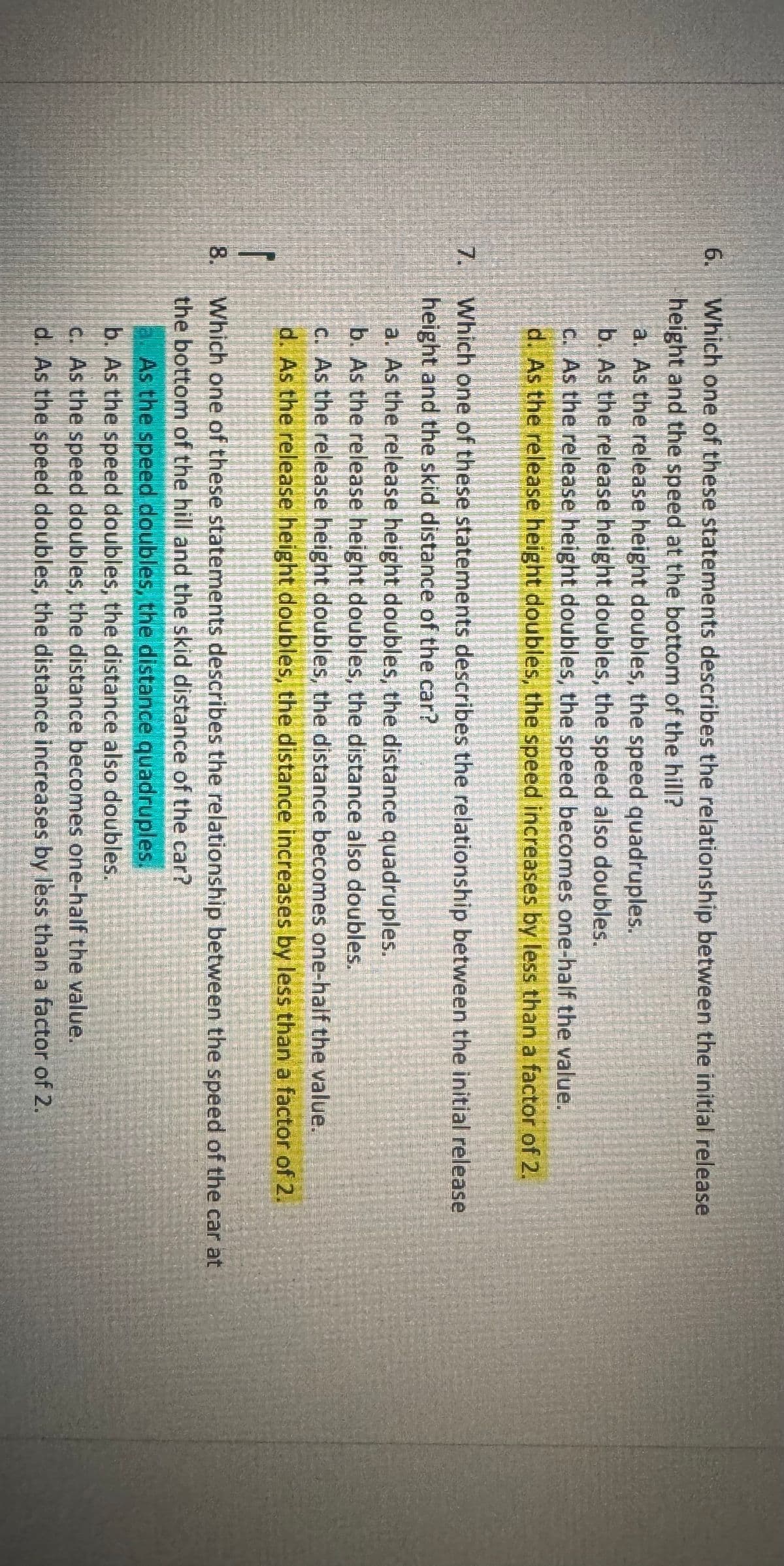 6.
7.
Which one of these statements describes the relationship between the initial release
height and the speed at the bottom of the hill?
a. As the release height doubles, the speed quadruples.
b. As the release height doubles, the speed also doubles.
c. As the release height doubles, the speed becomes one-half the value.
d. As the release height doubles, the speed increases by less than a factor of 2.
Which one of these statements describes the relationship between the initial release
height and the skid distance of the car?
a. As the release height doubles, the distance quadruples.
b. As the release height doubles, the distance also doubles.
c. As the release height doubles, the distance becomes one-half the value.
d. As the release height doubles, the distance increases by less than a factor of 2.
Which one of these statements describes the relationship between the speed of the car at
the bottom of the hill and the skid distance of the car?
a. As the speed doubles, the distance quadruples.
b. As the speed doubles, the distance also doubles.
c. As the speed doubles, the distance becomes one-half the value.
d. As the speed doubles, the distance increases by less than a factor of 2.