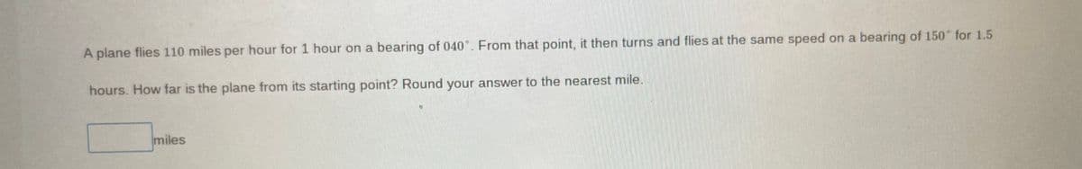 A plane flies 110 miles per hour for 1 hour on a bearing of 040°. From that point, it then turns and flies at the same speed on a bearing of 150° for 1.5
hours. How far is the plane from its starting point? Round your answer to the nearest mile.
miles