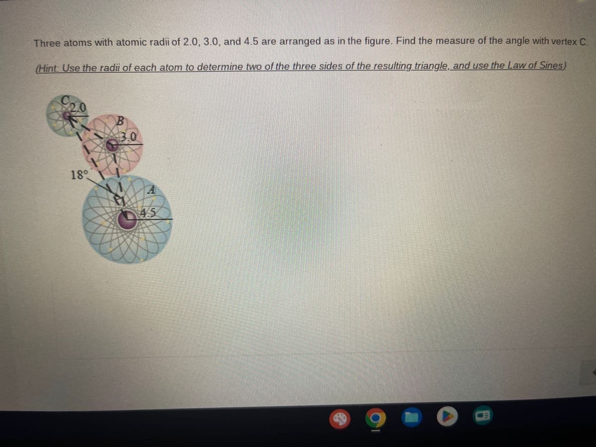 Three atoms with atomic radii of 2.0, 3.0, and 4.5 are arranged as in the figure. Find the measure of the angle with vertex C.
(Hint: Use the radii of each atom to determine two of the three sides of the resulting triangle, and use the Law of Sines)
20
1
189
B
3.0
MA
A
45