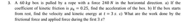 3. A 60 kg box is pulled by a rope with a force 240 N in the horizontal direction. a) If the
coefficient of kinetic friction is Mk = 0.25, find the acceleration of the box. b) If the box starts
from rest, find the velocity and kinetic energy at t = 3 s. c) What are the work done by the
frictional force and applied force during the first 3 s?
