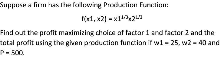 Suppose a firm has the following Production Function:
f(x1, x2) = x1/3x21/3
Find out the profit maximizing choice of factor 1 and factor 2 and the
total profit using the given production function if w1 = 25, w2 = 40 and
P = 500.
%3D
