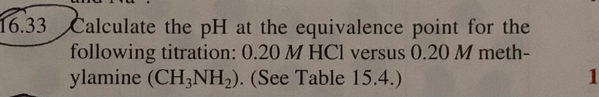 16.33 Calculate the pH at the equivalence point for the
following titration: 0.20 M HCl versus 0.20M meth-
ylamine (CH;NH2). (See Table 15.4.)
1
