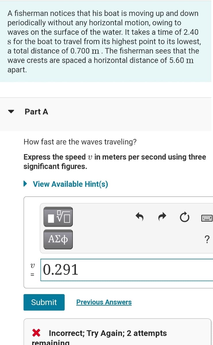 A fisherman notices that his boat is moving up and down
periodically without any horizontal motion, owing to
waves on the surface of the water. It takes a time of 2.40
s for the boat to travel from its highest point to its lowest,
a total distance of 0.700 m . The fisherman sees that the
wave crests are spaced a horizontal distance of 5.60 m
аpart.
Part A
How fast are the waves traveling?
Express the speed v in meters per second using three
significant figures.
• View Available Hint(s)
0.291
Submit
Previous Answers
X Incorrect; Try Again; 2 attempts
remaining

