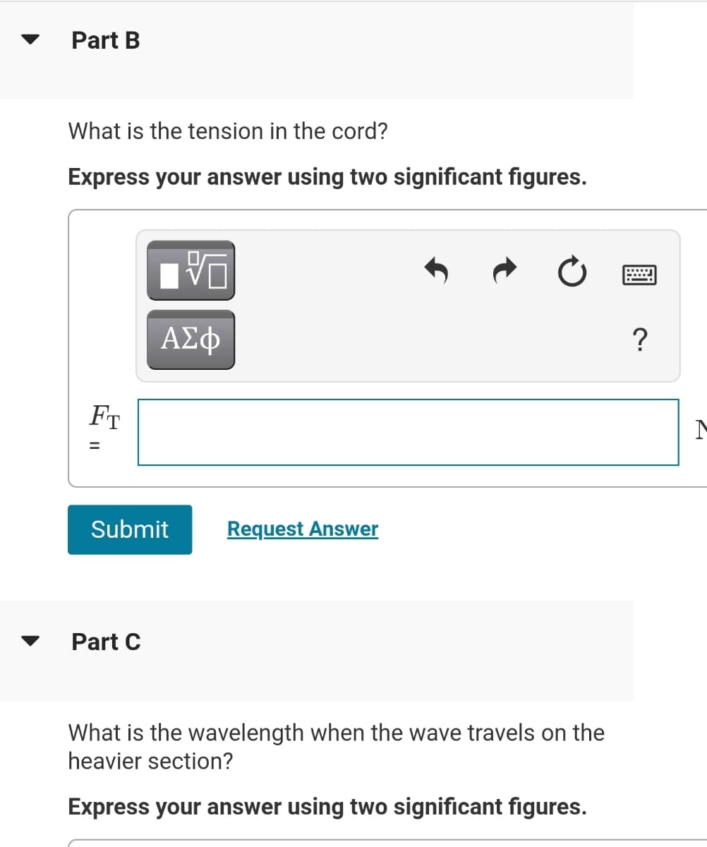 Part B
What is the tension in the cord?
Express your answer using two significant figures.
FT
%3D
Submit
Request Answer
Part C
What is the wavelength when the wave travels on the
heavier section?
Express your answer using two significant figures.
