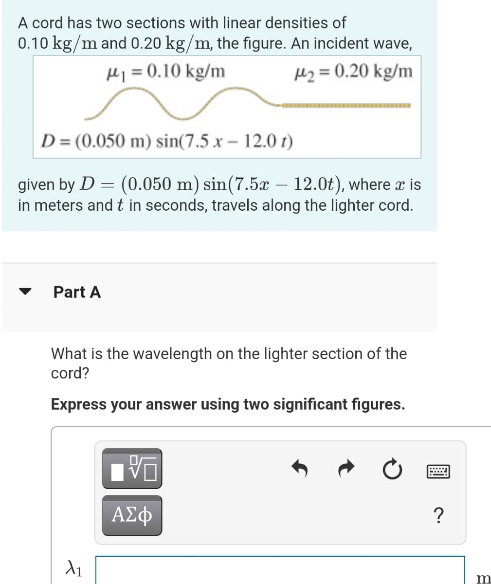 A cord has two sections with linear densities of
0.10 kg/m and 0.20 kg/m, the figure. An incident wave,
H1 = 0.10 kg/m
Hz = 0.20 kg/m
D = (0.050 m) sin(7.5 x - 12.0 t)
given by D = (0.050 m) sin(7.5x – 12.0t), where x is
in meters and t in seconds, travels along the lighter cord.
Part A
What is the wavelength on the lighter section of the
cord?
Express your answer using two significant figures.
ΑΣφ
?
