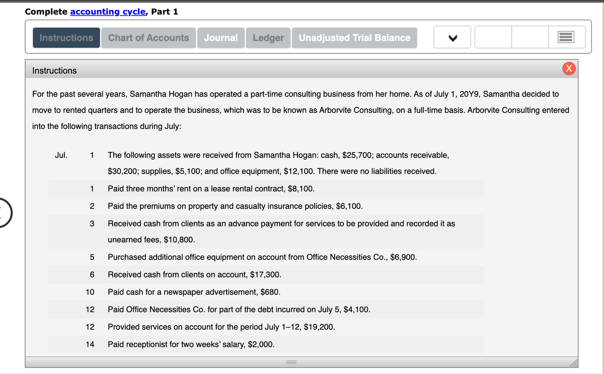 Complete accounting cycle, Part 1
Instructions Chart of Accounts
Instructions
Jul.
For the past several years, Samantha Hogan has operated a part-time consulting business from her home. As of July 1, 20Y9, Samantha decided to
move to rented quarters and to operate the business, which was to be known as Arborvite Consulting, on a full-time basis. Arborvite Consulting entered
into the following transactions during July:
1
1
2
3
LO
5
Purchased additional office equipment on account from Office Necessities Co., $6,900.
Received cash from clients on account, $17,300.
Paid cash for a newspaper advertisement, $680.
12 Paid Office Necessities Co. for part of the debt incurred on July 5, $4,100.
6
Journal Ledger Unadjusted Trial Balance
10
12 14
The following assets were received from Samantha Hogan: cash, 25,700; accounts receivable,
$30,200; supplies, $5,100; and office equipment, $12,100. There were no liabilities received.
Paid three months' rent on a lease rental contract, $8,100.
Paid the premiums on property and casualty insurance policies, $6,100.
Received cash from clients as an advance payment for services to be provided and recorded it as
unearned fees, $10,800.
Provided
Paid receptionist for two weeks' salary, $2,000.
services on account for the period July 1-12, $19,200.
X