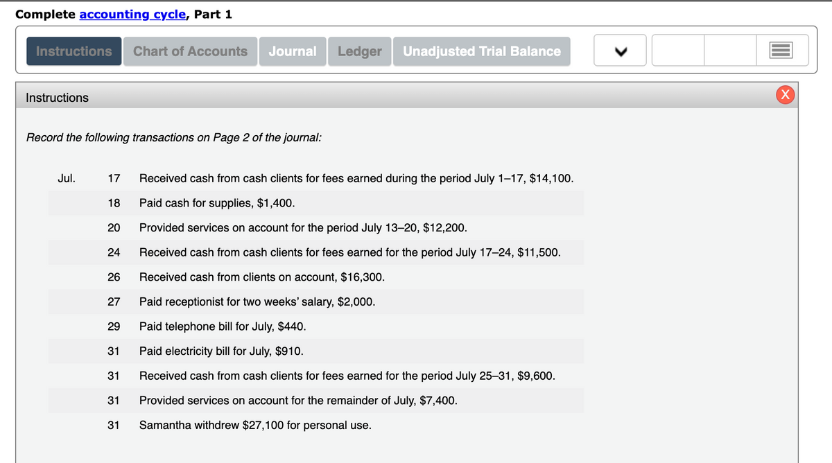 Complete accounting cycle, Part 1
Instructions Chart of Accounts Journal Ledger Unadjusted Trial Balance
Instructions
Record the following transactions on Page 2 of the journal:
Jul.
17
18
20
24
26
27
29
31
31
31
31
Received cash from cash clients for fees earned during the period July 1-17, $14,100.
Paid cash for supplies, $1,400.
Provided services on account for the period July 13-20, $12,200.
Received cash from cash clients for fees earned for the period July 17-24, $11,500.
Received cash from clients on account, $16,300.
Paid receptionist for two weeks' salary, $2,000.
Paid telephone bill for July, $440.
Paid electricity bill for July, $910.
Received cash from cash clients for fees earned for the period July 25-31, $9,600.
Provided services on account for the remainder of July, $7,400.
Samantha withdrew $27,100 for personal use.