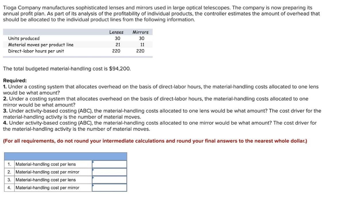 Tioga Company manufactures sophisticated lenses and mirrors used in large optical telescopes. The company is now preparing its
annual profit plan. As part of its analysis of the profitability of individual products, the controller estimates the amount of overhead that
should be allocated to the individual product lines from the following information.
Units produced
Material moves per product line
Lenses
30
Mirrors
30
21
11
220
220
Direct-labor hours per unit
The total budgeted material-handling cost is $94,200.
Required:
1. Under a costing system that allocates overhead on the basis of direct-labor hours, the material-handling costs allocated to one lens
would be what amount?
2. Under a costing system that allocates overhead on the basis of direct-labor hours, the material-handling costs allocated to one
mirror would be what amount?
3. Under activity-based costing (ABC), the material-handling costs allocated to one lens would be what amount? The cost driver for the
material-handling activity is the number of material moves.
4. Under activity-based costing (ABC), the material-handling costs allocated to one mirror would be what amount? The cost driver for
the material-handling activity is the number of material moves.
(For all requirements, do not round your intermediate calculations and round your final answers to the nearest whole dollar.)
1. Material-handling cost per lens
2. Material-handling cost per mirror
3. Material-handling cost per lens
4. Material-handling cost per mirror