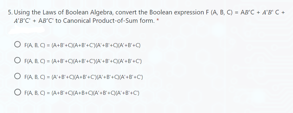 5. Using the Laws of Boolean Algebra, convert the Boolean expression F (A, B, C) = AB'C + A'B' C +
A'B'C' + AB'C' to Canonical Product-of-Sum form. *
F(A, B, C) = (A+B'+C)(A+B'+C')(A'+B'+C)(A' +B'+C)
OF(A, B, C) = (A+B'+C)(A+B'+C')(A'+B'+C)(A'+B'+C')
OF(A, B, C) = (A' +B'+C)(A+B'+C')(A'+B'+C)(A' +B'+C')
OF(A, B, C) = (A+B'+C)(A+B+C)(A' +B'+C)(A'+B'+C')