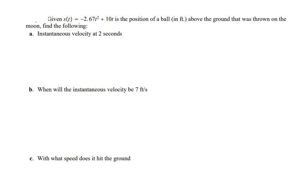 Given s(t) = -2.6712 + 10t is the position of a ball (in ft.) above the ground that was thrown on the
moon, find the following:
a. Instantaneous velocity at 2 seconds
b. When will the instantaneous velocity be 7 ft/s
c. With what speed does it hit the ground
