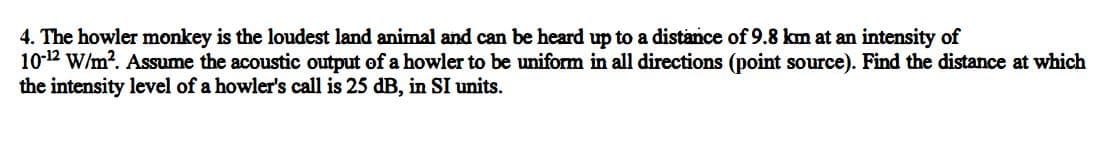 4. The howler monkey is the loudest land animal and can be heard up to a distance of 9.8 km at an intensity of
10-12 W/m?. Assume the acoustic output of a howler to be uniform in all directions (point source). Find the distance at which
the intensity level of a howler's call is 25 dB, in SI units.
