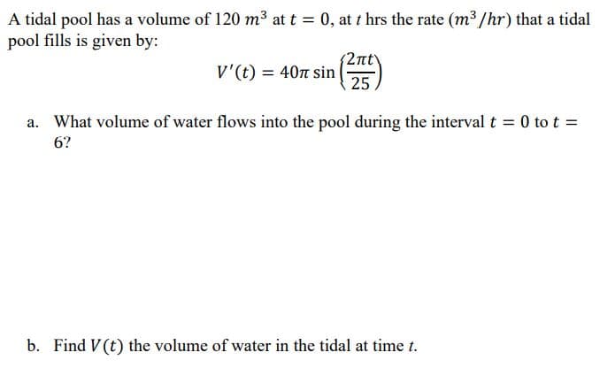 A tidal pool has a volume of 120 m³ at t = 0, at t hrs the rate (m³ /hr) that a tidal
pool fills is given by:
2nt
V'(t) = 40n sin
25.
a. What volume of water flows into the pool during the interval t = 0 to t =
6?
b. Find V(t) the volume of water in the tidal at time t.
