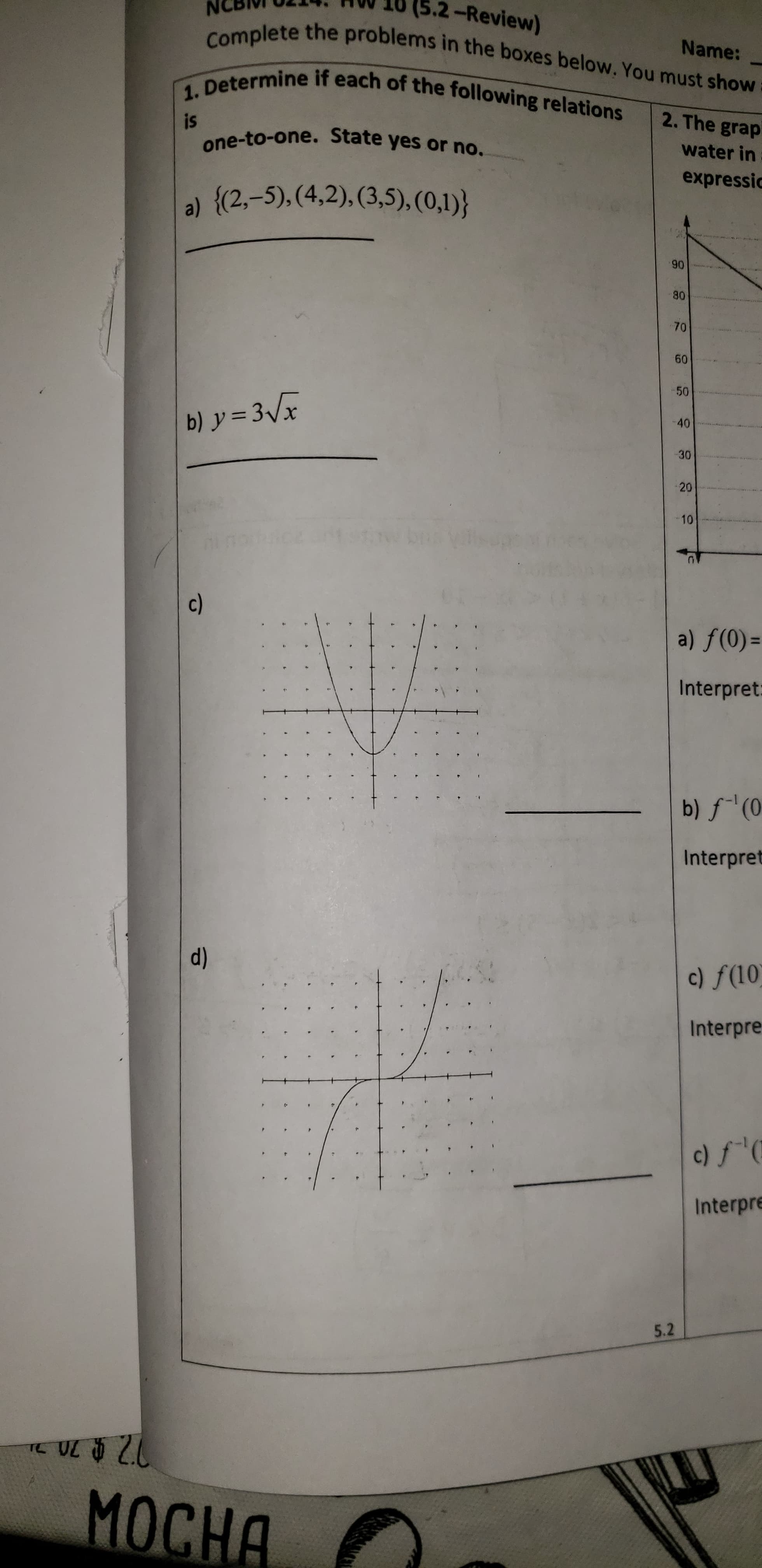 (5.2-Review)
Complete the problems in the boxes below, You must show :
1. Determine if each of the following relations
Name:
2. The grap
is
one-to-one. State yes or no.
water in
expressic
a) {(2,-5), (4,2), (3,5), (0,1)}
90
80
70
60
50
-40
b) y = 3x
30
20
10
c)
a) f(0) =
Interpret:
b) f'(0
Interpret
d)
c) f(10)
Interpre
c) fC
Interpre
5.2
TO
МОСНА
