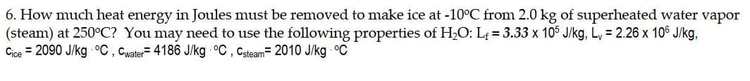 6. How much heat energy in Joules must be removed to make ice at -10°C from 2.0 kg of superheated water vapor
(steam) at 250°C? You may need to use the following properties of H,O: L = 3.33 x 105 J/kg, L, = 2.26 x 106 J/kg,
Cice = 2090 J/kg °C , Cwater= 4186 J/kg °C , Csteam= 2010 J/kg °C
