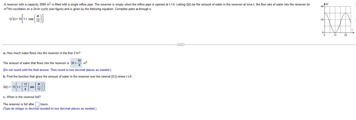 A reservoir with a capacity 3000 m³ is filled with a single inflow pipe. The reservoir is empty when the inflow pipe is opened at t=0. Letting Q(t) be the amount of water in the reservoir at time t, the flow rate of water into the reservoir (in
m³/hr) oscillates on a 24-hr cycle (see figure) and is given by the following equation. Complete parts a through c.
Q'(t) = 15 1+ cos
51+
a. How much water flows into the reservoir in the first 2 hr?
(2)]
12
90
m³.
T
(Do not round until the final answer. Then round to two decimal places as needed.)
b. Find the function that gives the amount of water in the reservoir over the interval [0,t] where t >0.
The amount of water that flows into the reservoir is 30 + -
Q(t) = 15 t+
(12) s
sin
())
12
c. When is the reservoir full?
The reservoir is full after
hours.
(Type an integer or decimal rounded to two decimal places as needed.)
C
AQ'
40+
20-
0-
0
12
24
t