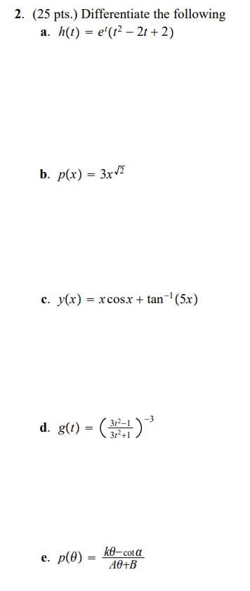 2. (25 pts.) Differentiate the following
a. h(t) = e'(t2 – 2t + 2)
b. p(x) = 3x2
c. y(x) = xcosx + tan-(5x)
d. g(t) = ()
312–1
3r2+1
е. p(Ө) -
ke-cot a
A0+B
