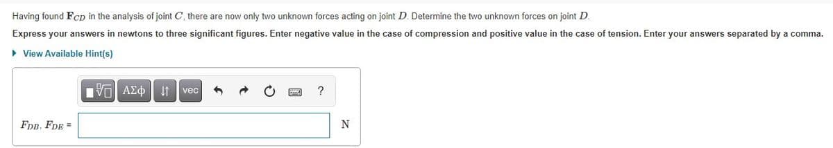 Having found Fcp in the analysis of joint C, there are now only two unknown forces acting on joint D. Determine the two unknown forces on joint D.
Express your answers in newtons to three significant figures. Enter negative value in the case of compression and positive value in the case of tension. Enter your answers separated by a comma.
• View Available Hint(s)
Πνα ΑΣφ
It vec
FDB, FDE =
