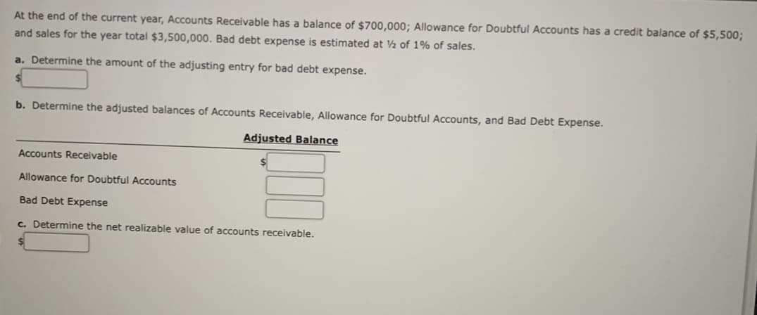 At the end of the current year, Accounts Receivable has a balance of $700,000; Allowance for Doubtful Accounts has a credit balance of $5,500;
and sales for the year total $3,500,000. Bad debt expense is estimated at ½ of 1% of sales.
a. Determine the amount of the adjusting entry for bad debt expense.
b. Determine the adjusted balances of Accounts Receivable, Allowance for Doubtful Accounts, and Bad Debt Expense.
Adjusted Balance
Accounts Receivable
Allowance for Doubtful Accounts
Bad Debt Expense
c. Determine the net realizable value of accounts receivable.
