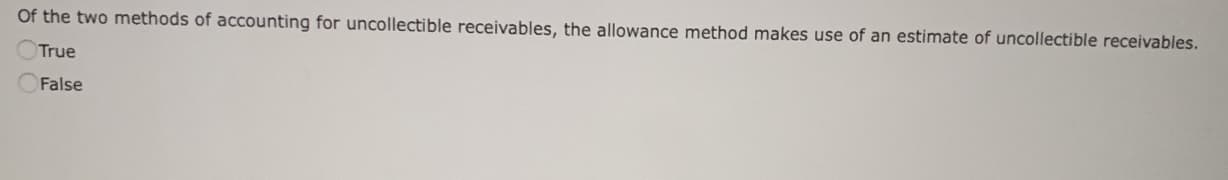 Of the two methods of accounting for uncollectible receivables, the allowance method makes use of an estimate of uncollectible receivables.
True
False
