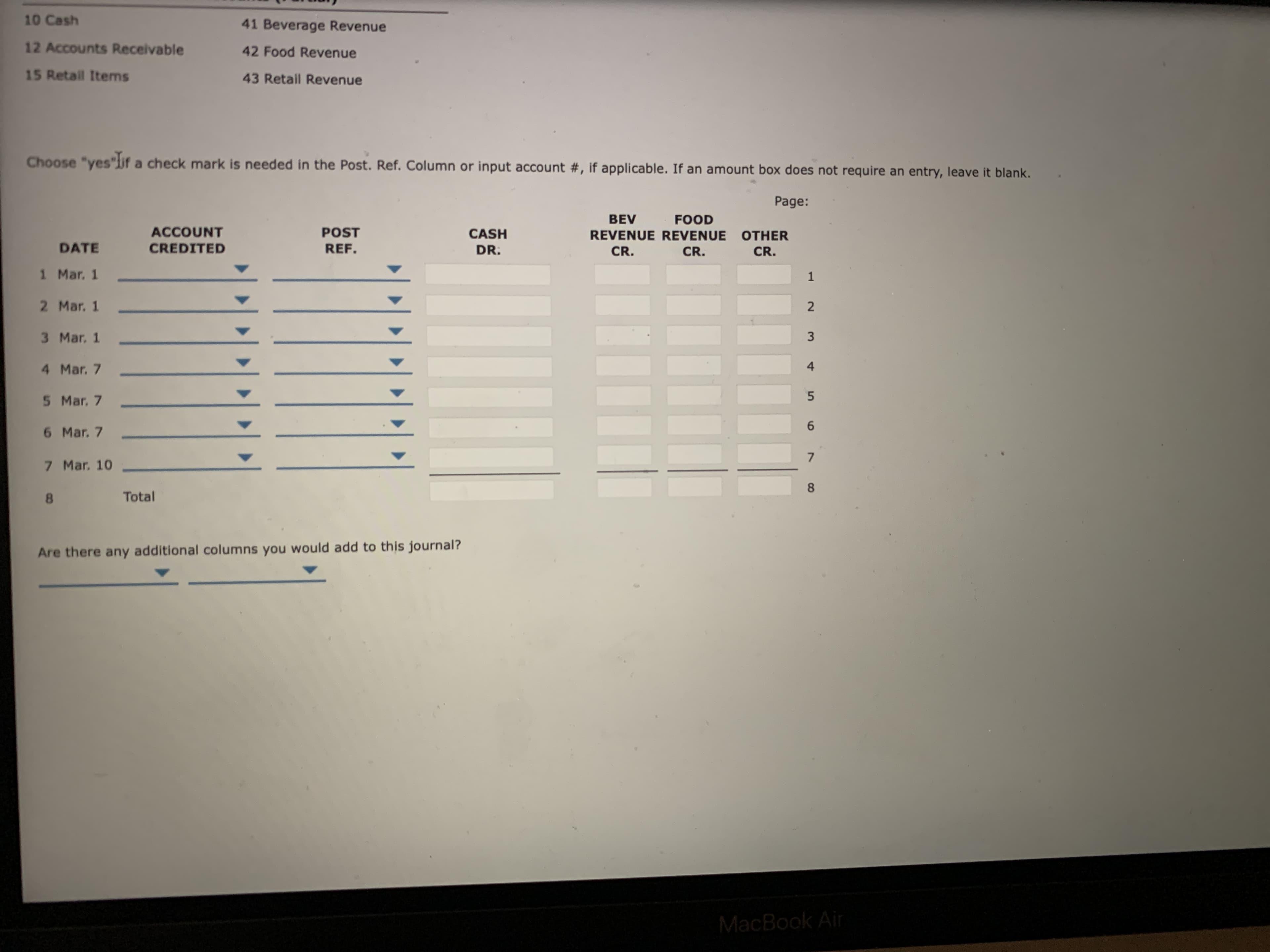 10 Cash
41 Beverage Revenue
12 Accounts Receivable
42 Food Revenue
15 Retail Items
43 Retail Revenue
Choose "yes"lif a check mark is needed in the Post. Ref. Column or input account #, if applicable. If an amount box does not require an entry, leave it blank.
Page:
BEV
FOOD
ACCOUNT
POST
CASH
REVENUE REVENUE OTHER
DATE
CREDITED
REF.
DR.
CR.
CR.
CR.
1 Mar. 1
2 Mar. 1
2
3 Mar. 1
4 Mar. 7
5 Mar. 7
5.
6 Mar. 7
7 Mar. 10
8.
Total
Are there any additional columns you would add to this journal?
MacBook Air
