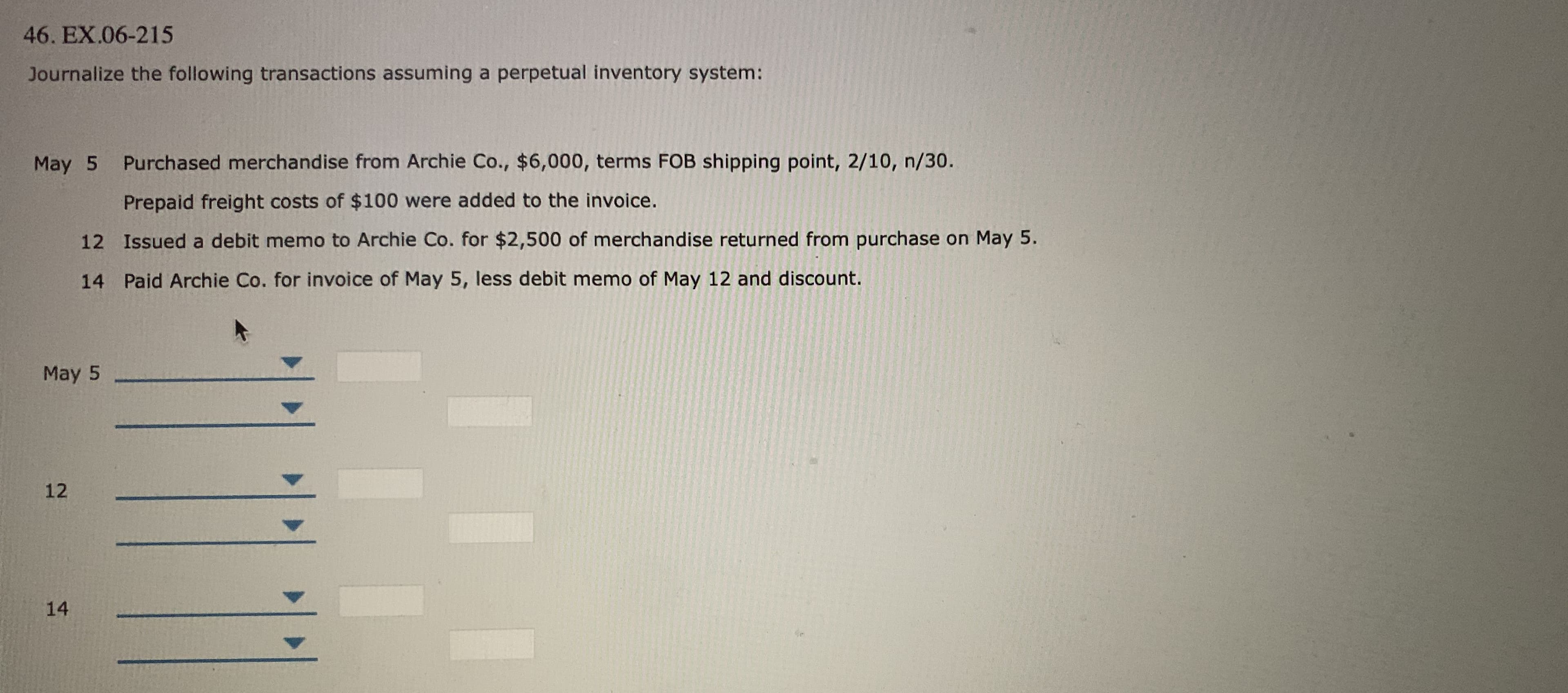 46. EX.06-215
Journalize the following transactions assuming a perpetual inventory system:
May 5
Purchased merchandise from Archie Co., $6,000, terms FOB shipping point, 2/10, n/30.
Prepaid freight costs of $100 were added to the invoice.
12 Issued a debit memo to Archie Co. for $2,500 of merchandise returned from purchase on May 5.
14 Paid Archie Co. for invoice of May 5, less debit memo of May 12 and discount.
May 5
12
14
