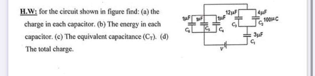 H.W: for the circuit shown in figure find: (a) the
12HF
4uF
charge in each capacitor. (b) The energy in each
Tc 100HC
capacitor. (c) The equivalent capacitance (Cr). (d)
3µF
The total charge.
