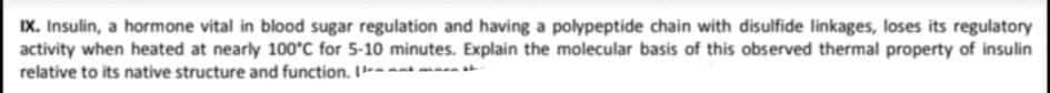 IX. Insulin, a hormone vital in blood sugar regulation and having a polypeptide chain with disulfide linkages, loses its regulatory
activity when heated at nearly 100°C for 5-10 minutes. Explain the molecular basis of this observed thermal property of insulin
relative to its native structure and function. I--
