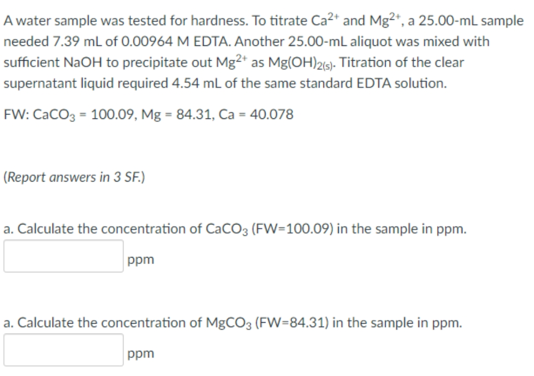 A water sample was tested for hardness. To titrate Ca2* and Mg2+, a 25.00-mL sample
needed 7.39 mL of 0.00964 M EDTA. Another 25.00-mL aliquot was mixed with
sufficient NaOH to precipitate out Mg2* as Mg(OH)215). Titration of the clear
supernatant liquid required 4.54 mL of the same standard EDTA solution.
FW: CaCO3 = 100.09, Mg = 84.31, Ca = 40.078
(Report answers in 3 SF.)
a. Calculate the concentration of CaCO3 (FW=100.09) in the sample in ppm.
ppm
a. Calculate the concentration of MgCO3 (FW=84.31) in the sample in ppm.
ppm
