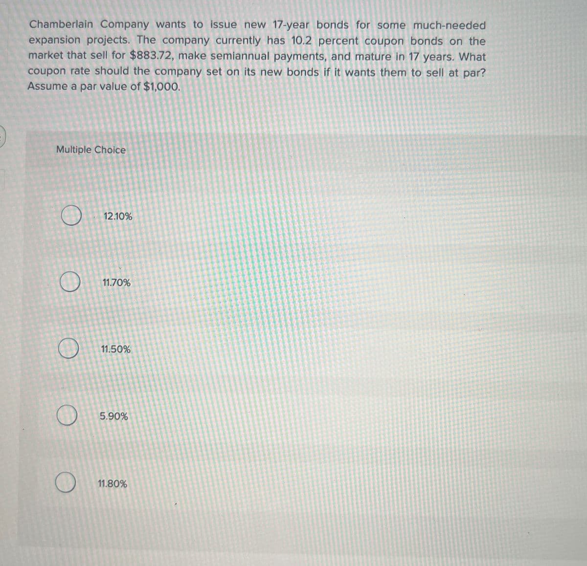 Chamberlain Company wants to issue new 17-year bonds for some much-needed
expansion projects. The company currently has 10.2 percent coupon bonds on the
market that sell for $883.72, make semiannual payments, and mature in 17 years. What
coupon rate should the company set on its new bonds if it wants them to sell at par?
Assume a par value of $1,000.
Multiple Choice
12.10%
O
11.70%
O
11.50%
O
5.90%
O
11.80%