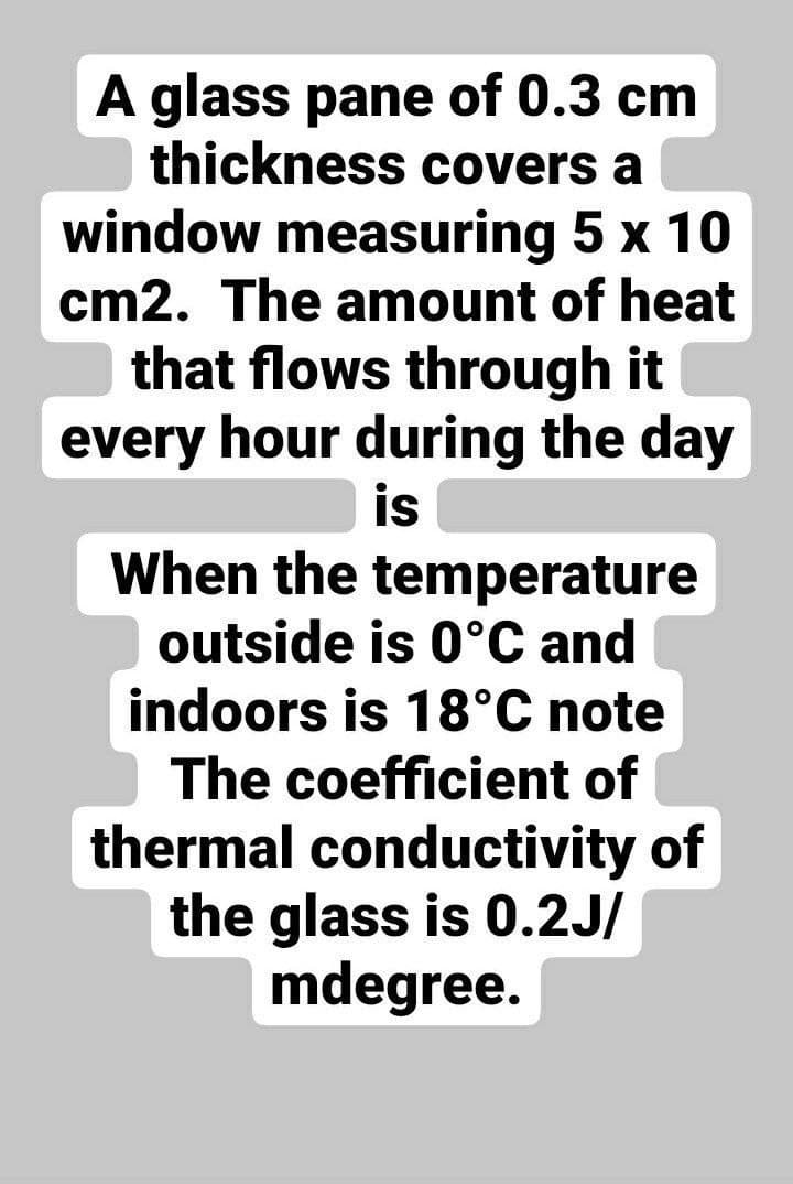 A glass pane of 0.3 cm
thickness covers a
window measuring 5 x 10
cm2. The amount of heat
that flows through it
every hour during the day
is
When the temperature
outside is 0°C and
indoors is 18°C note
The coefficient of
thermal conductivity of
the glass is 0.2J/
mdegree.
