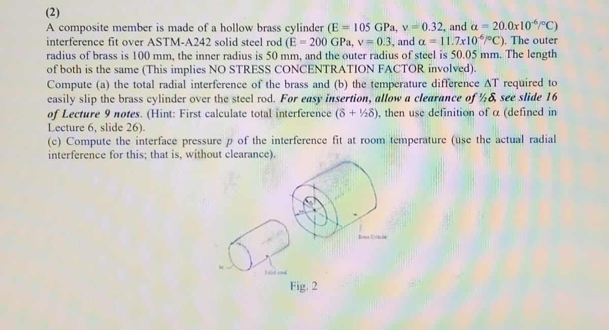 (2)
A composite member is made of a hollow brass cylinder (E = 105 GPa, v= 0.32, and a = 20.0x10/°C)
interference fit over ASTM-A242 solid steel rod (E = 200 GPa, v= 0.3, and a = 11.7x10/C). The outer
radius of brass is 100 mm, the inner radius is 50 mm, and the outer radius of steel is 50.05 mm. The length
of both is the same (This implies NO STRESS CONCENTRATION FACTOR involved).
Compute (a) the total radial interference of the brass and (b) the temperature difference AT required to
easily slip the brass cylinder over the steel rod. For easy insertion, allow a clearance of ½&, see slide 16
of Lecture 9 notes. (Hint: First calculate total interference (8 + ½8), then use definition of a (defined in
Lecture 6, slide 26).
(c) Compute the interface pressure p of the interference fit at room temperature (use the actual radial
interference for this; that is, without clearance).
%3D
Fig. 2
