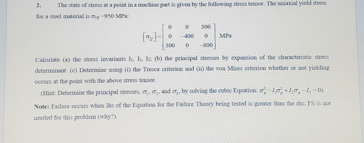 2.
The state of stress at a point in a machine part is given by the following stress tensor. The uniaxial yield stress
for a steel material is oyp =950 MPa:
300
[o]= 0
-400
0.
MPa
300
0.
-800
Calculate (a) the stress invariants I1, I2, I;; (b) the principal stresses by expansion of the characteristic stress
determinant. (c) Determine using (i) the Tresca criterion and (ii) the von Mises criterion whether or not yielding
occurs at the point with the above stress tensor.
(Hint: Determine the principal stresses, o,, o,, and o,, by solving the cubic Equation: o–1,0, +I,o,-I, =0).
Note: Failure occurs when lhs of the Equation for the Failure Theory being tested is greater than the rhs; FS is not
needed for this problem (why?).
