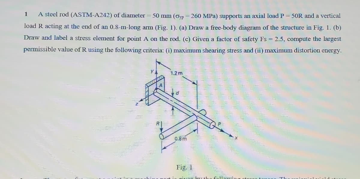 1
A steel rod (ASTM-A242) of diameter = 50 mm (Ovp=260 MPa) supports an axial load P = 50R and a vertical
load R acting at the end of an 0.8-m-long arm (Fig. 1). (a) Draw a free-body diagram of the structure in Fig. 1. (b)
Draw and label a stress element for point A on the rod. (c) Given a factor of safety Fs = 2.5, compute the largest
permissible value of R using the following criteria: (i) maximum shearing stress and (ii) maximum distortion energy.
1.2m
0.8m
Fig. 1
followi
