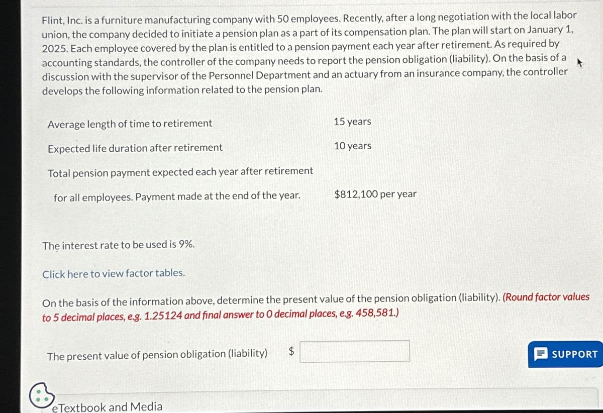Flint, Inc. is a furniture manufacturing company with 50 employees. Recently, after a long negotiation with the local labor
union, the company decided to initiate a pension plan as a part of its compensation plan. The plan will start on January 1,
2025. Each employee covered by the plan is entitled to a pension payment each year after retirement. As required by
accounting standards, the controller of the company needs to report the pension obligation (liability). On the basis of a
discussion with the supervisor of the Personnel Department and an actuary from an insurance company, the controller
develops the following information related to the pension plan.
Average length of time to retirement
Expected life duration after retirement
Total pension payment expected each year after retirement
for all employees. Payment made at the end of the year.
The interest rate to be used is 9%.
Click here to view factor tables.
The present value of pension obligation (liability)
On the basis of the information above, determine the present value of the pension obligation (liability). (Round factor values
to 5 decimal places, e.g. 1.25124 and final answer to O decimal places, e.g. 458,581.)
B
eTextbook and Media
15 years
10 years
$
$812,100 per year
SUPPORT