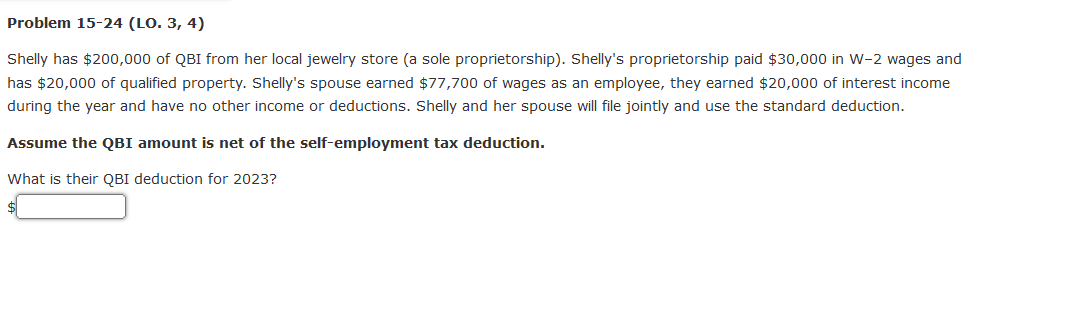 Problem 15-24 (LO. 3, 4)
Shelly has $200,000 of QBI from her local jewelry store (a sole proprietorship). Shelly's proprietorship paid $30,000 in W-2 wages and
has $20,000 of qualified property. Shelly's spouse earned $77,700 of wages as an employee, they earned $20,000 of interest income
during the year and have no other income or deductions. Shelly and her spouse will file jointly and use the standard deduction.
Assume the QBI amount is net of the self-employment tax deduction.
What is their QBI deduction for 2023?