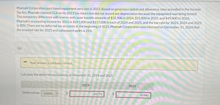 Pharoah Corporation purchased equipment very late in 2023. Based on generous capital cost allowance rates provided in the Income
Tax Act, Pharoah claimed CCA on its 2023 tax return but did not record any depreciation because the equipment was being tested.
This temporary difference will reverse and cause taxable amounts of $32,900 in 2024, $31,800 in 2025, and $49,800 in 2026.
Pharoah's accounting income for 2023 is $241,000 and $217,000 in each of 2024 and 2025, and the tax rate for 2023, 2024 and 2025
is 30%. There are no deferred tax accounts at the beginning of 2023. Pharoah Corporation was informed on December 31, 2024 that
the enacted rate for 2025 and subsequent years is 25%.
(a)
Your answer is partially correct.
Calculate the deferred tax balances at December 31, 2024 and 2025.
Deferred tax liability ✓
2024
82170
+A
2025
81840