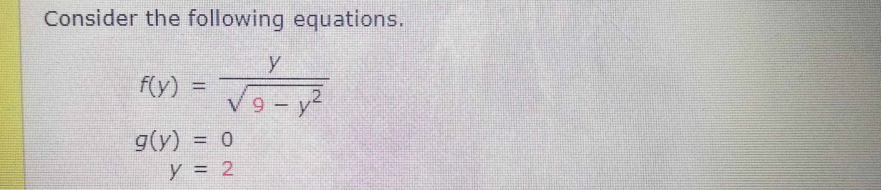 ### Consider the following equations.

\[ f(y) = \frac{ y }{ \sqrt{9 - y^2} } \]

\[g(y) = 0\]

\[ y = 2 \]

This image presents three mathematical expressions. The first equation, \( f(y) \), represents a function involving a fraction where the numerator is \( y \) and the denominator is the square root of \(9 - y^2\). The second equation, \( g(y) \), is a simple function equated to zero. The third equation defines the variable \( y \) as equal to 2.