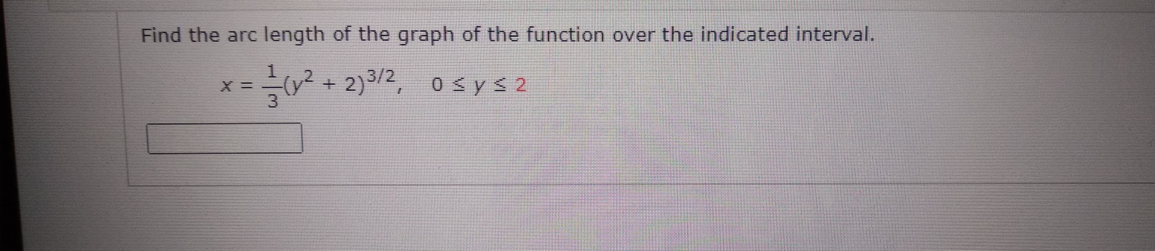 **Problem Statement:**
Find the arc length of the graph of the function over the indicated interval.

\[ x = \frac{1}{3}(y^2 + 2)^{3/2}, \quad 0 \leq y \leq 2 \]

**Required Formula for Calculating Arc Length:**
The arc length \( L \) of a curve defined by \( x = f(y) \) from \( y = a \) to \( y = b \) is given by:

\[ L = \int_{a}^{b} \sqrt{1 + \left( \frac{dx}{dy} \right)^2} \, dy \]

In this case, the function is \( x = \frac{1}{3}(y^2 + 2)^{3/2} \) and the interval for \( y \) is \([0, 2]\). 

To solve the problem, you need to:

1. Compute \( \frac{dx}{dy} \).
2. Integrate the arc length formula from \( y = 0 \) to \( y = 2 \).