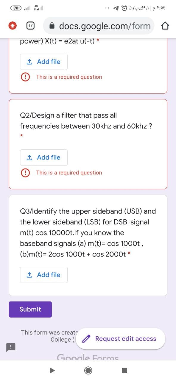 78 ll ll
docs.google.com/form O
power) X(t) = e2at u(-t) *
1 Add file
O This is a required question
Q2/Design a filter that pass all
frequencies between 30khz and 60khz ?
1 Add file
This is a required question
Q3/ldentify the upper sideband (USB) and
the lower sideband (LSB) for DSB-signal
m(t) cos 10000t.lf you know the
baseband signals (a) m(t)= cos 1000t,
(b)m(t)= 2cos 1000t + cos 2000t
1 Add file
Submit
This form was create
College (I
Request edit access
Google Forms
