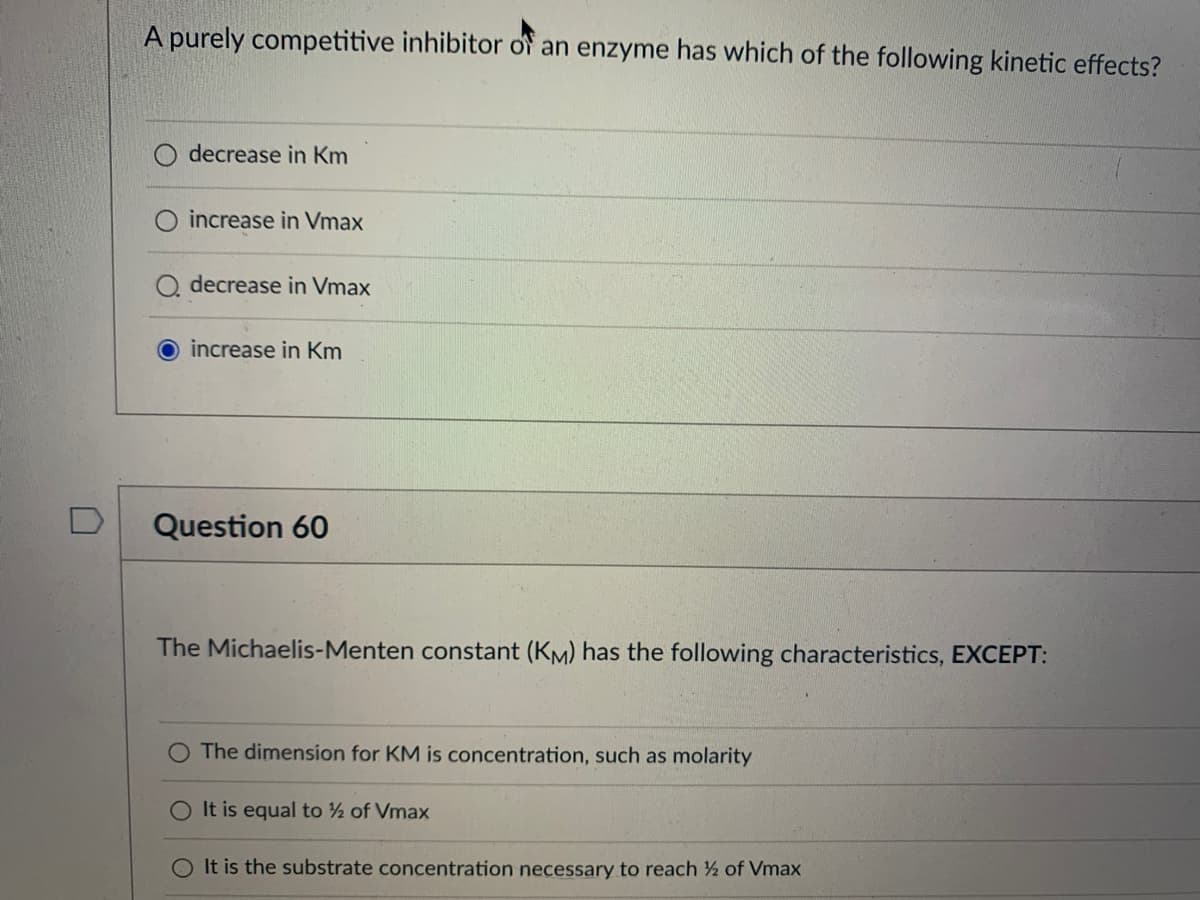 A purely competitive inhibitor of an enzyme has which of the following kinetic effects?
decrease in Km
increase in Vmax
decrease in Vmax
increase in Km
Question 60
The Michaelis-Menten constant (KM) has the following characteristics, EXCEPT:
The dimension for KM is concentration, such as molarity
It is equal to ½ of Vmax
It is the substrate concentration necessary to reach ½ of Vmax