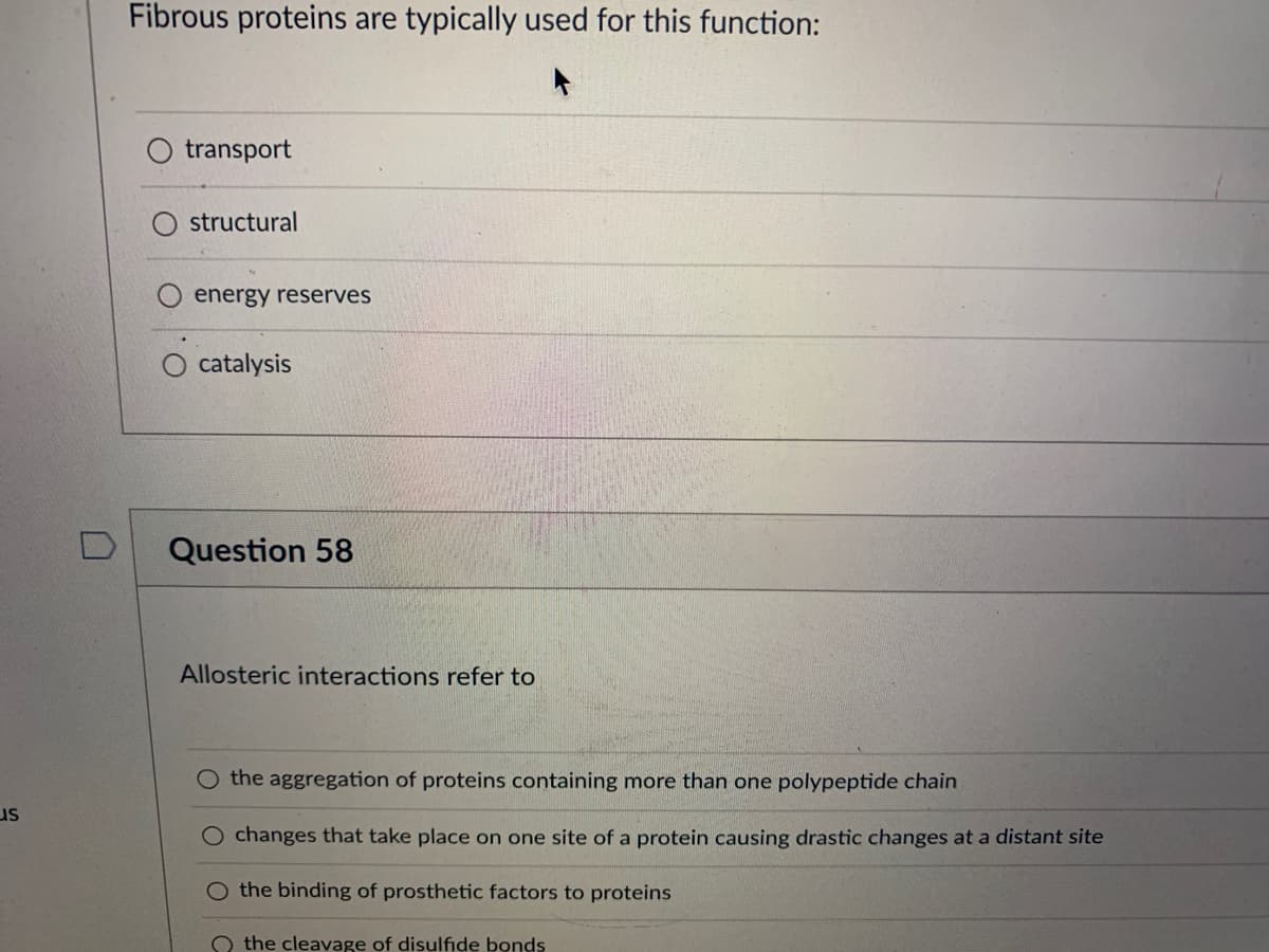 US
n
Fibrous proteins are typically used for this function:
transport
structural
energy reserves
O catalysis
Question 58
Allosteric interactions refer to
O the aggregation of proteins containing more than one polypeptide chain
O changes that take place on one site of a protein causing drastic changes at a distant site
the binding of prosthetic factors to proteins
the cleavage of disulfide bonds