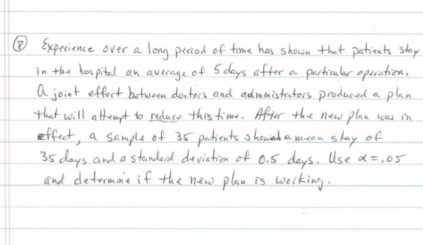 O Experience over a long period of time has showwn that patients stay
in the hos pital an average of 5 days after a particulor operation.
a joint effert between docters and admmistrators produced a
that will attempt to reduce this time. After the new plan was n
effect, a sample of 35 patients s howed a meau stay of
35 days and a standerd deviation of 0.5 days. Use d =,05
and determme if the new plan is Werking.
plan
